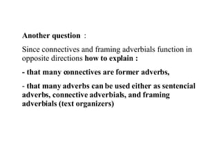 Another question  :  Since connectives and framing adverbials function in opposite directions  how to explain :  - that many connectives are former adverbs, that many adverbs can be used either as sentencial adverbs, connective adverbials, and framing adverbials (text organizers) 
