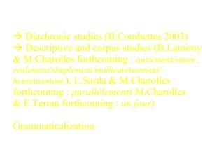    Diachronic studies (B.Combettes 2003) Descriptive and corpus studies (B.Lamiroy & M.Charolles forthcoming :  autrement/sinon ; seulement/simplement/malheureusement/ heureusement, ), L.Sarda & M.Charolles forthcoming :  parallèlement ) M.Charolles & E.Terran forthcoming :  un jour )   Grammaticalization  