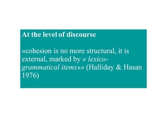 At the level of discourse «cohesion is no more structural, it is external, marked by  « lexico-grammatical items»»  (Halliday & Hasan 1976)  