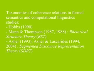 Taxonomies of coherence relations in formal semantics and computational linguistics studies:  - Hobbs (1990) -  Mann & Thompson (1987, 1988) :  Rhetorical Structure Theory  ( RST)   - Asher (1993), Asher & Lascarides (1994, 2004) :  Segmented Discourse Representation Theory  ( SDRT ) 