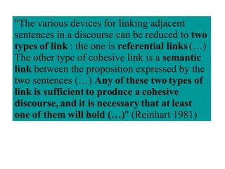 "The various devices for linking adjacent sentences in a discourse can be reduced to  two types of link  : the one is  referential links  (…) The other type of cohesive link is a  semantic link  between the proposition expressed by the two sentences (…)  Any of these two types of link is sufficient to produce a cohesive discourse, and it is necessary that at least one of them will hold (…) " (Reinhart 1981)  