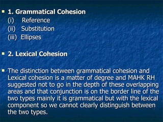 1. Grammatical Cohesion (i)  Reference (ii)  Substitution (iii)  Ellipses 2. Lexical Cohesion The distinction between grammatical cohesion and Lexical cohesion is a matter of degree and MAHK RH suggested not to go in the depth of these overlapping areas and that conjunction is on the border line of the two types mainly it is grammatical but with the lexical component so we cannot clearly distinguish between the two types.  