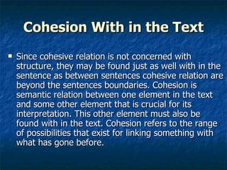 Cohesion With in the Text Since cohesive relation is not concerned with structure, they may be found just as well with in the sentence as between sentences cohesive relation are beyond the sentences boundaries. Cohesion is semantic relation between one element in the text and some other element that is crucial for its interpretation. This other element must also be found with in the text. Cohesion refers to the range of possibilities that exist for linking something with what has gone before. 