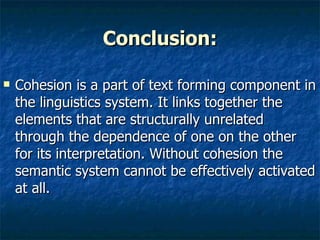 Conclusion: Cohesion is a part of text forming component in the linguistics system. It links together the elements that are structurally unrelated through the dependence of one on the other for its interpretation. Without cohesion the semantic system cannot be effectively activated at all.  