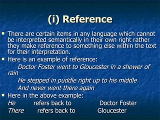 (i) Reference There are certain items in any language which cannot be interpreted semantically in their own right rather they make reference to something else within the text for their interpretation. Here is an example of reference: Doctor Foster went to Gloucester in a shower of rain  He stepped in puddle right up to his middle  And never went there again Here in the above example: He   refers back to  Doctor Foster  There     refers back to  Gloucester 