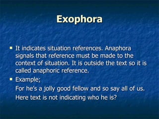 Exophora It indicates situation references. Anaphora signals that reference must be made to the context of situation. It is outside the text so it is called anaphoric reference. Example;  For he’s a jolly good fellow and so say all of us. Here text is not indicating who he is? 
