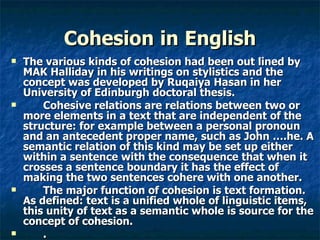 Cohesion   in   English The various kinds of cohesion had been out lined by MAK Halliday in his writings on stylistics and the concept was developed by Ruqaiya Hasan in her University of Edinburgh doctoral thesis.  Cohesive relations are relations between two or more elements in a text that are independent of the structure: for example between a personal pronoun and an antecedent proper name, such as John ….he. A semantic relation of this kind may be set up either within a sentence with the consequence that when it crosses a sentence boundary it has the effect of making the two sentences cohere with one another.  The major function of cohesion is text formation. As defined: text is a unified whole of linguistic items, this unity of text as a semantic whole is source for the concept of cohesion. . 