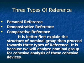 Three Types Of Reference Personal Reference  Demonstrative Reference  Comparative Reference It is better first explain the structure of nominal group then proceed towards three types of Reference. It is because we will analyze nominal group for cohesive analysis of these cohesive devices. 