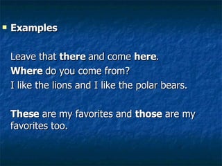 Examples Leave that  there  and come  here . Where  do you come from? I like the lions and I like the polar bears.  These  are my favorites and  those  are my favorites too.  