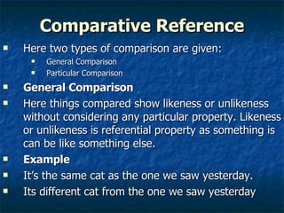 Comparative Reference Here two types of comparison are given: General Comparison  Particular Comparison General Comparison  Here things compared show likeness or unlikeness without considering any particular property. Likeness or unlikeness is referential property as something is can be like something else. Example   It’s the same cat as the one we saw yesterday. Its different cat from the one we saw yesterday 