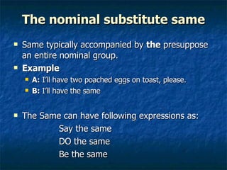The nominal substitute same Same typically accompanied by  the  presuppose an entire nominal group. Example A:  I’ll have two poached eggs on toast, please. B:  I’ll have   the same The Same can have following expressions as: Say the same DO the same  Be the same  