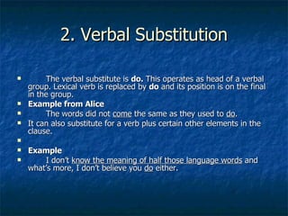 2. Verbal Substitution The verbal substitute is  do.  This operates as head of a verbal group. Lexical verb is replaced by  do  and its position is on the final in the group.  Example from Alice The words did not  come  the same as they used to  do . It can also substitute for a verb plus certain other elements in the clause. Example I don’t  know the meaning of half those language words  and what’s more, I don’t believe you  do  either.  