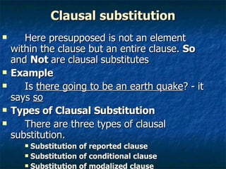 Clausal substitution Here presupposed is not an element within the clause but an entire clause.  So  and  Not  are   clausal   substitutes  Example Is  there going to be an earth quake ? - it says  so Types of Clausal Substitution There are three types of clausal substitution. Substitution of reported clause Substitution of conditional clause Substitution of modalized clause   
