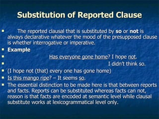 Substitution of Reported Clause The reported clausal that is substituted by  so  or  not  is always declarative whatever the mood of the presupposed clause is whether interrogative or imperative. Example Has everyone gone home ? I hope  not .   I didn’t think so. (I hope not (that) every one has gone home)  Is this mango ripe ? – It seems  so .  The essential distinction to be made here is that between reports and facts. Reports can be substituted whereas facts can not, reason is that facts are encoded at semantic level while clausal substitute works at lexicogrammatical level only. 