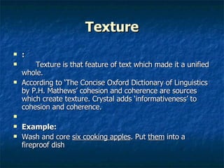 Texture : Texture is that feature of text which made it a unified whole.  According to ‘The Concise Oxford Dictionary of Linguistics by P.H. Mathews’ cohesion and coherence are sources which create texture. Crystal adds ‘informativeness’ to cohesion and coherence. Example: Wash and core  six cooking apples . Put  them  into a fireproof dish  