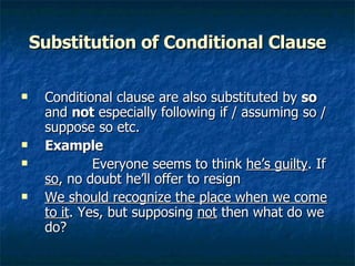 Substitution of Conditional Clause Conditional clause are also substituted by  so  and  not  especially following if / assuming so / suppose so etc. Example Everyone seems to think  he’s guilty . If  so , no doubt he’ll offer to resign  We should recognize the place when we come to it . Yes, but supposing  not  then what do we do?  