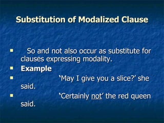 Substitution of Modalized Clause So and not also occur as substitute for clauses expressing modality. Example   ‘ May I give you a slice?’ she said. ‘ Certainly   not ’ the red queen said.  