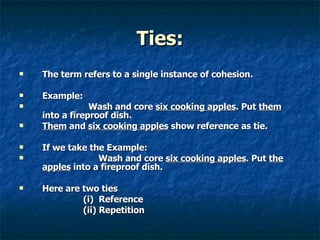 Ties: The term refers to a single instance of cohesion. Example: Wash and core  six cooking apples . Put  them  into a fireproof dish. Them  and  six cooking apples  show reference as tie. If we take the Example:   Wash and core  six cooking apples . Put  the apples  into a fireproof dish. Here are two ties  (i)  Reference   (ii) Repetition 