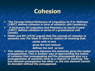 Cohesion ‘ The Concise Oxford Dictionary of Linguistics by P.H. Mathews (1997)’ defines cohesion in term of syntactic unit (sentence). ‘  A Dictionary Of Linguistics And Phonetics by David Crystal (1997)’ defines cohesion in terms of a grammatical unit (words)  MAKH and RH (1976) argued that the concept of cohesion is semantic one. For them it refers to relation of meaning that: exists with in text  gives the text texture  defines the text  as text This relation of meaning between the elements gives the reader presupposition. This is another way of approaching the notion of cohesion that presupposing and the presupposed give us a presupposition at semantic level as a relation of meaning: The one element presupposes the other i.e. the one element cannot be decoded without the presupposed. 