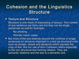 Cohesion and the LinguisticsCohesion and the Linguistics
StructureStructure
 Texture and StructureTexture and Structure
Structure is one mean of expressing of texture. Text consistStructure is one mean of expressing of texture. Text consist
of one sentence are fairly rare but they can be singleof one sentence are fairly rare but they can be single
sentences as well for Example:sentences as well for Example:
No smokingNo smoking
Wonder never ceaseWonder never cease
 But most of the text extends beyond the confines of singleBut most of the text extends beyond the confines of single
sentences so structure important in a text as structural unitssentences so structure important in a text as structural units
such as phrase, clause and sentence which express thesuch as phrase, clause and sentence which express the
unity of text. But our use of term Cohesion refers especiallyunity of text. But our use of term Cohesion refers especially
to the non structural text forming relation. They areto the non structural text forming relation. They are
semantic relations and the text is a semantic unit.semantic relations and the text is a semantic unit.
 