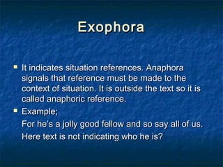 ExophoraExophora
 It indicates situation references. AnaphoraIt indicates situation references. Anaphora
signals that reference must be made to thesignals that reference must be made to the
context of situation. It is outside the text so it iscontext of situation. It is outside the text so it is
called anaphoric reference.called anaphoric reference.
 Example;Example;
For he’s a jolly good fellow and so say all of us.For he’s a jolly good fellow and so say all of us.
Here text is not indicating who he is?Here text is not indicating who he is?
 