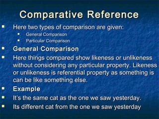 Comparative ReferenceComparative Reference
 Here two types of comparison are given:Here two types of comparison are given:
 General ComparisonGeneral Comparison
 Particular ComparisonParticular Comparison
 General ComparisonGeneral Comparison
 Here things compared show likeness or unlikenessHere things compared show likeness or unlikeness
without considering any particular property. Likenesswithout considering any particular property. Likeness
or unlikeness is referential property as something isor unlikeness is referential property as something is
can be like something else.can be like something else.
 ExampleExample
 It’s the same cat as the one we saw yesterday.It’s the same cat as the one we saw yesterday.
 Its different cat from the one we saw yesterdayIts different cat from the one we saw yesterday
 