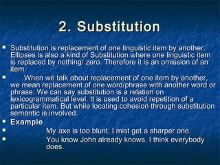 2. Substitution2. Substitution
 Substitution is replacement of one linguistic item by another.Substitution is replacement of one linguistic item by another.
Ellipses is also a kind of Substitution where one linguistic itemEllipses is also a kind of Substitution where one linguistic item
is replaced by nothing/ zero. Therefore it is an omission of anis replaced by nothing/ zero. Therefore it is an omission of an
item.item.
 When we talk about replacement of one item by another,When we talk about replacement of one item by another,
we mean replacement of one word/phrase with another word orwe mean replacement of one word/phrase with another word or
phrase. We can say substitution is a relation onphrase. We can say substitution is a relation on
lexicogrammatical level. It is used to avoid repetition of alexicogrammatical level. It is used to avoid repetition of a
particular item. But while locating cohesion through substitutionparticular item. But while locating cohesion through substitution
semantic is involved.semantic is involved.
 ExampleExample
 MyMy axe is too blunt. I mist get a sharper one.axe is too blunt. I mist get a sharper one.
 You know John already knows. I think everybodyYou know John already knows. I think everybody
does.does.
 