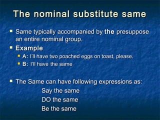 The nominal substitute sameThe nominal substitute same
 Same typically accompanied bySame typically accompanied by thethe presupposepresuppose
an entire nominal group.an entire nominal group.
 ExampleExample
 A:A: I’ll have two poached eggs on toast, please.I’ll have two poached eggs on toast, please.
 B:B: I’ll haveI’ll have the samethe same
 The Same can have following expressions as:The Same can have following expressions as:
Say the sameSay the same
DO the sameDO the same
Be the sameBe the same
 