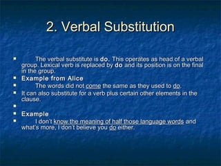 2. Verbal Substitution2. Verbal Substitution
 The verbal substitute isThe verbal substitute is do.do. This operates as head of a verbalThis operates as head of a verbal
group. Lexical verb is replaced bygroup. Lexical verb is replaced by dodo and its position is on the finaland its position is on the final
in the group.in the group.
 Example from AliceExample from Alice
 The words did notThe words did not comecome the same as they used tothe same as they used to dodo..
 It can also substitute for a verb plus certain other elements in theIt can also substitute for a verb plus certain other elements in the
clause.clause.

 ExampleExample
 I don’tI don’t know the meaning of half those language wordsknow the meaning of half those language words andand
what’s more, I don’t believe youwhat’s more, I don’t believe you dodo either.either.
 