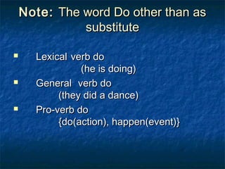Note:Note: The word Do other than asThe word Do other than as
substitutesubstitute
 LexicalLexical verb doverb do
(he is doing)(he is doing)
 GeneralGeneral verb doverb do
(they did a dance)(they did a dance)
 Pro-verb doPro-verb do
{do(action), happen(event)}{do(action), happen(event)}
 