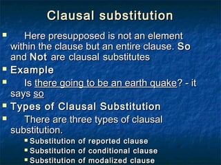 Clausal substitutionClausal substitution
 Here presupposed is not an elementHere presupposed is not an element
within the clause but an entire clause.within the clause but an entire clause. SoSo
andand NotNot areare clausalclausal substitutessubstitutes
 ExampleExample
 IsIs there going to be an earth quakethere going to be an earth quake? - it? - it
sayssays soso
 Types of Clausal SubstitutionTypes of Clausal Substitution
 There are three types of clausalThere are three types of clausal
substitution.substitution.
 Substitution of reported clauseSubstitution of reported clause
 Substitution of conditional clauseSubstitution of conditional clause
 Substitution of modalized clauseSubstitution of modalized clause
 