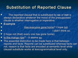 Substitution of Reported ClauseSubstitution of Reported Clause
 The reported clausal that is substituted byThe reported clausal that is substituted by soso oror notnot isis
always declarative whatever the mood of the presupposedalways declarative whatever the mood of the presupposed
clause is whether interrogative or imperative.clause is whether interrogative or imperative.
 ExampleExample
 Has everyone gone homeHas everyone gone home? I hope? I hope notnot..
 I didn’t think so.I didn’t think so.
 (I hope not (that) every one has gone home)(I hope not (that) every one has gone home)
 Is this mango ripeIs this mango ripe? – It seems? – It seems soso..
 The essential distinction to be made here is that betweenThe essential distinction to be made here is that between
reports and facts. Reports can be substituted whereas facts canreports and facts. Reports can be substituted whereas facts can
not, reason is that facts are encoded at semantic level whilenot, reason is that facts are encoded at semantic level while
clausal substitute works at lexicogrammatical level only.clausal substitute works at lexicogrammatical level only.
 