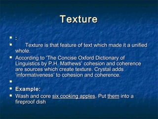 TextureTexture
 ::
 Texture is that feature of text which made it a unifiedTexture is that feature of text which made it a unified
whole.whole.
 According to ‘The Concise Oxford Dictionary ofAccording to ‘The Concise Oxford Dictionary of
Linguistics by P.H. Mathews’ cohesion and coherenceLinguistics by P.H. Mathews’ cohesion and coherence
are sources which create texture. Crystal addsare sources which create texture. Crystal adds
‘informativeness’ to cohesion and coherence.‘informativeness’ to cohesion and coherence.

 Example:Example:
 Wash and coreWash and core six cooking applessix cooking apples. Put. Put themthem into ainto a
fireproof dishfireproof dish
 
