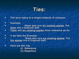 Ties:Ties:
 The term refers to a single instance of cohesion.The term refers to a single instance of cohesion.
 Example:Example:
 Wash and coreWash and core six cooking applessix cooking apples . Put. Put
themthem into a fireproof dish.into a fireproof dish.
 ThemThem andand six cooking applessix cooking apples show reference as tie.show reference as tie.
 If we take the Example:If we take the Example:
 Wash and coreWash and core six cooking applessix cooking apples . Put. Put
the applesthe apples into a fireproof dish.into a fireproof dish.
 Here are two tiesHere are two ties
(i) Reference(i) Reference
(ii) Repetition(ii) Repetition
 