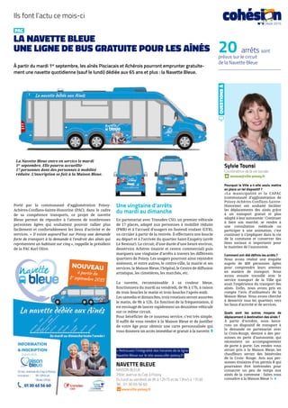 PAC
LA NAVETTE BLEUE
UNE LIGNE DE BUS GRATUITE POUR LES AÎNÉS
À partir du mardi 1er
septembre, les aînés Pisciacais et Achérois pourront emprunter gratuite-
ment une navette quotidienne (sauf le lundi) dédiée aux 65 ans et plus : la Navette Bleue.
Porté par la communauté d’agglomération Poissy-
Achères-Conflans-Sainte-Honorine (PAC), dans le cadre
de sa compétence transports, ce projet de navette
Bleue permet de répondre à l’attente de nombreuses
personnes âgées qui souhaitent pouvoir rallier plus
facilement et confortablement les lieux d’activité et de
services. « Il existe aujourd’hui sur Poissy une demande
forte de transport à la demande à l’endroit des aînés qui
représentent un habitant sur cinq », rappelle le président
de la PAC Karl Olive.
Une vingtaine d’arrêts
du mardi au dimanche
En partenariat avec Transdev CSO, un premier véhicule
de 17 places, adapté aux personnes à mobilité réduite
(PMR) et à l’accueil d’usagers en fauteuil roulant (UFR),
va circuler à partir de la rentrée. Il effectuera une boucle
au départ et à l’arrivée du quartier Saint-Exupéry (arrêt
Le Nestour). Le circuit, d’une durée d’une heure environ,
desservira Achères (mairie et centre commercial) puis
marquera une vingtaine d’arrêts à travers les différents
quartiers de Poissy. Les usagers pourront ainsi rejoindre
aisément, et entre autres, le centre-ville, la mairie et ses
services, la Maison Bleue, l’hôpital, le Centre de diffusion
artistique, les cimetières, les marchés, etc.
La navette, reconnaissable à sa couleur bleue,
fonctionnera du mardi au vendredi, de 9h à 17h, à raison
de trois boucles le matin et trois boucles l’après-midi.
Les samedis et dimanches, trois rotations seront assurées
le matin, de 9h à 12h. En fonction de la fréquentation, il
est envisagé de lancer rapidement un deuxième véhicule
sur ce même circuit.
Pour bénéficier de ce nouveau service, c’est très simple.
Il suffit de vous rendre à la Maison Bleue et de justifier
de votre âge pour obtenir une carte personnalisée qui
vous donnera un accès immédiat et gratuit à la navette. ◗
Sylvie Tounsi
Coordinatrice de la vie sociale
stounsi@ville-poissy.fr
Pourquoi la Ville a-t-elle voulu mettre
en place un tel dispositif ?
«La municipalité et la CAPAC
(communauté d’agglomération de
Poissy-Achères-Conflans-Sainte-
Honorine) ont souhaité faciliter
les déplacements des ainés grâce
à un transport gratuit et plus
adapté à leur autonomie : Continuer
à faire son marché, se rendre à
une consultation médicale ou
participer à une animation, c’est
continuer à s’impliquer dans la vie
de la commune et conserver des
liens sociaux si importants pour
le maintien de l’autonomie.
Comment ont-été définis les arrêts ?
Nous avons réalisé une enquête
auprès de 400 personnes âgées
pour comprendre leurs attentes
en matière de transport. Nous
avons ensuite travaillé avec le
service transport de la Ville qui
avait l’expérience du transport des
aînés. Enfin, nous avons pris en
compte l’avis d’utilisateurs de la
Maison Bleue. Nous avons cherché
à desservir tous les quartiers vers
les lieux d’activité et de services.
Quels sont les autres moyens de
déplacement à destination des aînés ?
À partir d’octobre, nous lance-
rons un dispositif de transport à
la demande en partenariat avec
la Croix-Rouge, destiné à des per-
sonnes en perte d’autonomie, qui
nécessitent un accompagnement
de porte à porte. Les rendez vous
seront pris à la Maison Bleue, les
chauffeurs seront des bénévoles
de la Croix- Rouge. Avis aux per-
sonnes titulaires d’un permis B qui
pourraient être intéressées pour
consacrer un peu de temps aux
aînés de la commune : faites vous
connaître à la Maison Bleue !» ◗
QUESTIONSÀ
b
Ils font l’actu ce mois-ci
20 arrêts sont
prévus sur le circuit
de la Navette Bleue
La Navette Bleue entre en service le mardi
1er
septembre. Elle pourra accueillir
17 personnes dont des personnes à mobilité
réduite. L’inscription se fait à la Maison Bleue.
NAVETTE BLEUE
MAISON BLEUE
25ter, avenue du Cep à Poissy
Du lundi au vendredi de 9h à 12h15 et de 13h45 à 17h30
Tél. : 01 30 65 56 60.
www.ville-poissy.fr
cohési nN°3 | Août 2015
> Retrouvez l’intégralité des horaires de la ligne
Navette Bleue sur le site www.ville-poissy.fr
 