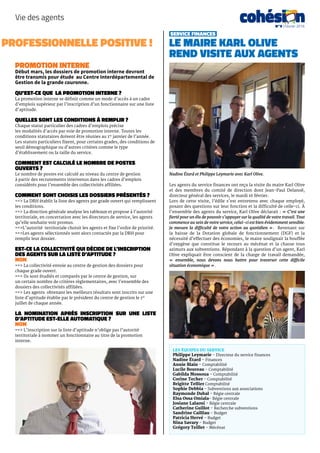 Les équipes du service
Philippe Leymarie – Directeur du service finances
Nadine Étard – Finances
Annie Blain – Comptabilité
Lucile Boureau – Comptabilité
Gabilda Mossoua – Comptabilité
Corine Techer – Comptabilité
Brigitte Tellier Comptabilité
Sophie Debbia – Subventions aux associations
Raymonde Dubal – Régie centrale
Elsa Ossa Omiala– Régie centrale
Josiane Lalaoui – Régie centrale
Catherine Guillot – Recherche subventions
Sandrine Cailliau – Budget
Patricia Hervé – Budget
Nina Savary – Budget
Grégory Teillet – Mécénat
professionnelle positive !
Vie des agents cohési nN°9 | Février 2016
PROMOTION INTERNE
Début mars, les dossiers de promotion interne devront
être transmis pour étude au Centre Interdépartemental de
Gestion de la grande couronne.
Qu’est-ce que la promotion interne ?
La promotion interne se définit comme un mode d’accès à un cadre
d’emplois supérieur par l’inscription d’un fonctionnaire sur une liste
d’aptitude.
Quelles sont les conditions à remplir ?
Chaque statut particulier des cadres d’emplois précise
les modalités d’accès par voie de promotion interne. Toutes les
conditions statutaires doivent être réunies au 1er
janvier de l’année.
Les statuts particuliers fixent, pour certains grades, des conditions de
seuil démographique ou d’autres critères comme le type
d’établissement ou la taille du service.
Comment est calculé le nombre de postes
ouverts ?
Le nombre de postes est calculé au niveau du centre de gestion
à partir des recrutements intervenus dans les cadres d’emplois
considérés pour l’ensemble des collectivités affiliées.
Comment sont choisis les dossiers présentés ?
==> La DRH établit la liste des agents par grade ouvert qui remplissent
les conditions.
==> La direction générale analyse les tableaux et propose à l’autorité
territoriale, en concertation avec les directeurs de service, les agents
qu’elle souhaite voir promus.
==>L’autorité territoriale choisit les agents et fixe l’ordre de priorité.
==>Les agents sélectionnés sont alors contactés par la DRH pour
remplir leur dossier.
Est-ce la collectivité qui décide de l’inscription
des agents sur la liste d’aptitude ?
NON
==> La collectivité envoie au centre de gestion des dossiers pour
chaque grade ouvert.
==> Ils sont étudiés et comparés par le centre de gestion, sur
un certain nombre de critères règlementaires, avec l’ensemble des
dossiers des collectivités affiliées.
==> Les agents obtenant les meilleurs résultats sont inscrits sur une
liste d’aptitude établie par le président du centre de gestion le 1er
juillet de chaque année.
La nomination après inscription sur une liste
d’aptitude est-elle automatique ?
NON
==> L’inscription sur la liste d’aptitude n’oblige pas l’autorité
territoriale à nommer un fonctionnaire au titre de la promotion
interne.
Les agents du service finances ont reçu la visite du maire Karl Olive
et des membres du comité de direction dont Jean-Paul Delanoë,
directeur général des services, le mardi 16 février.
Lors de cette visite, l’édile s’est entretenu avec chaque employé,
posant des questions sur leur fonction et la difficulté de celle-ci. À
l’ensemble des agents du service, Karl Olive déclarait : « C’est une
fierté pour un élu de pouvoir s’appuyer sur la qualité de votre travail. Tout
commence au sein de votre service, celui-ci est bien évidemment sensible.
Je mesure la difficulté de votre action au quotidien ». Revenant sur
la baisse de la Dotation globale de fonctionnement (DGF) et la
nécessité d’effectuer des économies, le maire soulignait la bouffée
d’oxygène que constitue le recours au mécénat et la chasse tous
azimuts aux subventions. Répondant à la question d’un agent, Karl
Olive expliquait être conscient de la charge de travail demandée,
«  ensemble, nous devons nous battre pour traverser cette difficile
situation économique ».
service finances
Le maire Karl Olive
rend visite aux agents
Nadine étard et Philippe Leymarie avec Karl Olive.
 