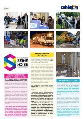 N°13 | Juin 2016
Zoom
COMMUNAUTÉ URBAINE
GRAND PARIS SEINE & OISE
Le 1er
janvier dernier, la Communauté
urbaine Grand Paris Seine & Oise a vu le jour.
Ce regroupement de 73 communes rassemblant
plus de 400 000 habitants constitue à terme un
bouleversement fort pour Poissy, à l’instar des
autrescommunesconcernées.Lamairiedemeure
néanmoins la porte d’entrée des demandes des
habitants.
Actuellement, une dizaine de collègues ont
rejoint la Communauté urbaine  présidée par
Philippe Tautou. Il s’agit des agents des services
traitement des résidus urbains, politique de la
Ville et développement économique, les seuls
services à avoir été transférés. Au début de l’année
2017, ils seront rejoints par ceux de la voirie et
de la propreté urbaine. Toutefois, ces derniers
continueront à travailler depuis les équipements
de la Ville.
« Cette année 2016 permet un transfert
des agents en douceur vers GPS&O tout
en laissant la Communauté urbaine
mettre en place les circuits de validation
et la nouvelle organisation adéquate
pour conserver la qualité de service à
l’usager que nous connaissons à Poissy ».
RESTRUCTURATION
DES LOCAUX
À l’heure des économies, il était important pour
la Ville de regrouper l’ensemble de ses services
au sein de bâtiments lui appartenant et d’en finir
avec des loyers parfois prohibitifs.
Cette restructuration s’est par obligation étalée
dans le temps. En deux années, elle a vu l’ouver-
ture de la Maison Bleue, espace regroupant les
services aux aînés, le déplacement de l’Office de
tourisme au sein de l’ex-Maison de la citoyenne-
té et de la solidarité associative avec la création
d’un lieu de TéléTravail, le regroupement du Point
d’accès au droit (PAD) et du Centre communal
d’action sociale (CCAS) dans les locaux libérés la
Police municipale (boulevard Louis-Lemelle) la-
quelle s’est installée dans l’ex-Maison des Parents,
rue Jean-Claude Mary. Plus récemment, le service
événementiel s’est installé avec le service com-
munication (boulevard Louis-Lemelle).
Ces changements vont encore perdurer
quelques mois. Les services actuellement dans
le bâtiment de la Caisse d’épargne vont être
transférés.
«  Conscients que ces déménagements
sont parfois source d’angoisse pour les
agentsdontleshabitudessontchangées,
nous accompagnons et informons au
maximum les collègues du dispositif et
de ses raisons. C’est le rôle de Christian
Mary », précise Jean-Paul Delanoë, poursuivant,
«  En dehors de l’aspect financier nous
constatons l’effet bénéfique de cette
restructuration sur les méthodes de
travail et sur le décloisonnement des
services. Beaucoup d’agents sont
d’ailleurs revenus vers moi pour me dire
que ce déménagement a été considéré
comme un nouveau départ et source
d’une nouvelle motivation. »
UN HORIZON PLUS CLAIR
Si les deux dernières années ont connu
d’importants et fondamentaux bouleversements,
le futur passe lui aussi par des changements
dans l’organisation. « Nous allons continuer
à travailler dans le sens souhaité par
l’équipe municipale et procéder à des
ajustements en fonction des événements
et des nécessités  », explique Jean-Paul
Delanoë.
Ainsi, avec la construction du bâtiment
Nexity, derrière l’Hôtel de Ville, une nouvelle
réorganisation sera mise en œuvre. L’obligation
de permettre l’accès aux personnes à mobilité
réduite fait qu’une réflexion sera engagée sur la
répartition des services.
Pour les finances locales, « le nerf de la guerre »,
Jean-Paul Delanoë pense qu’« à partir de
2018, la Ville devrait connaître une
situation budgétaire plus confortable
résultant de notre rigueur. À moins que
l’État impose de nouveaux efforts aux
collectivités territoriales ».
 