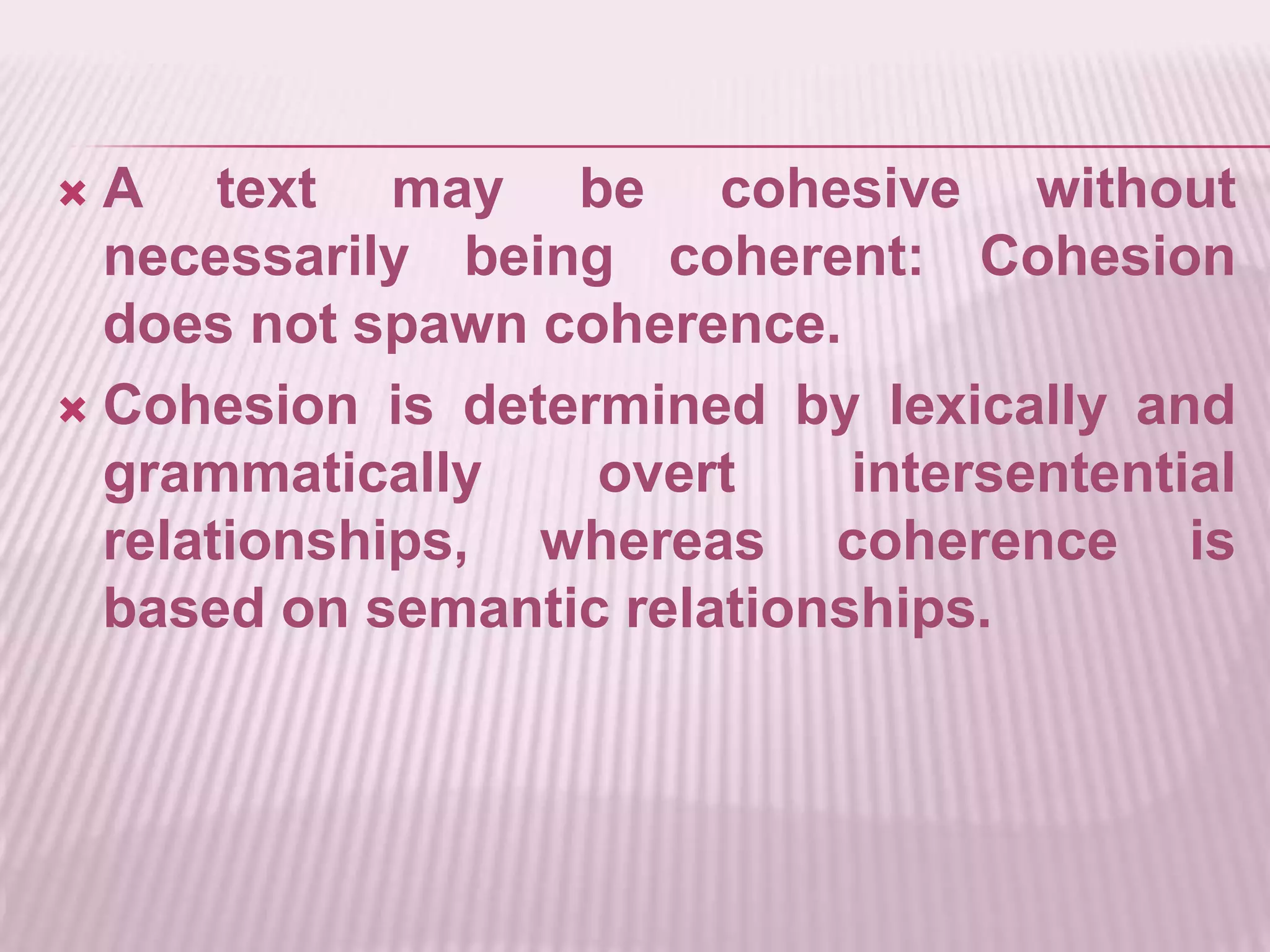 A text may be cohesive without necessarily being coherent: Cohesion does not spawn coherence.Cohesion is determined by lexically and grammatically overt intersentential relationships, whereas coherence is based on semantic relationships.