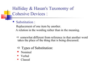 Halliday & Hasan's Taxonomy of
Cohesive Devices :
   Substitution :
    Replacement of one item by another.
    A relatio...