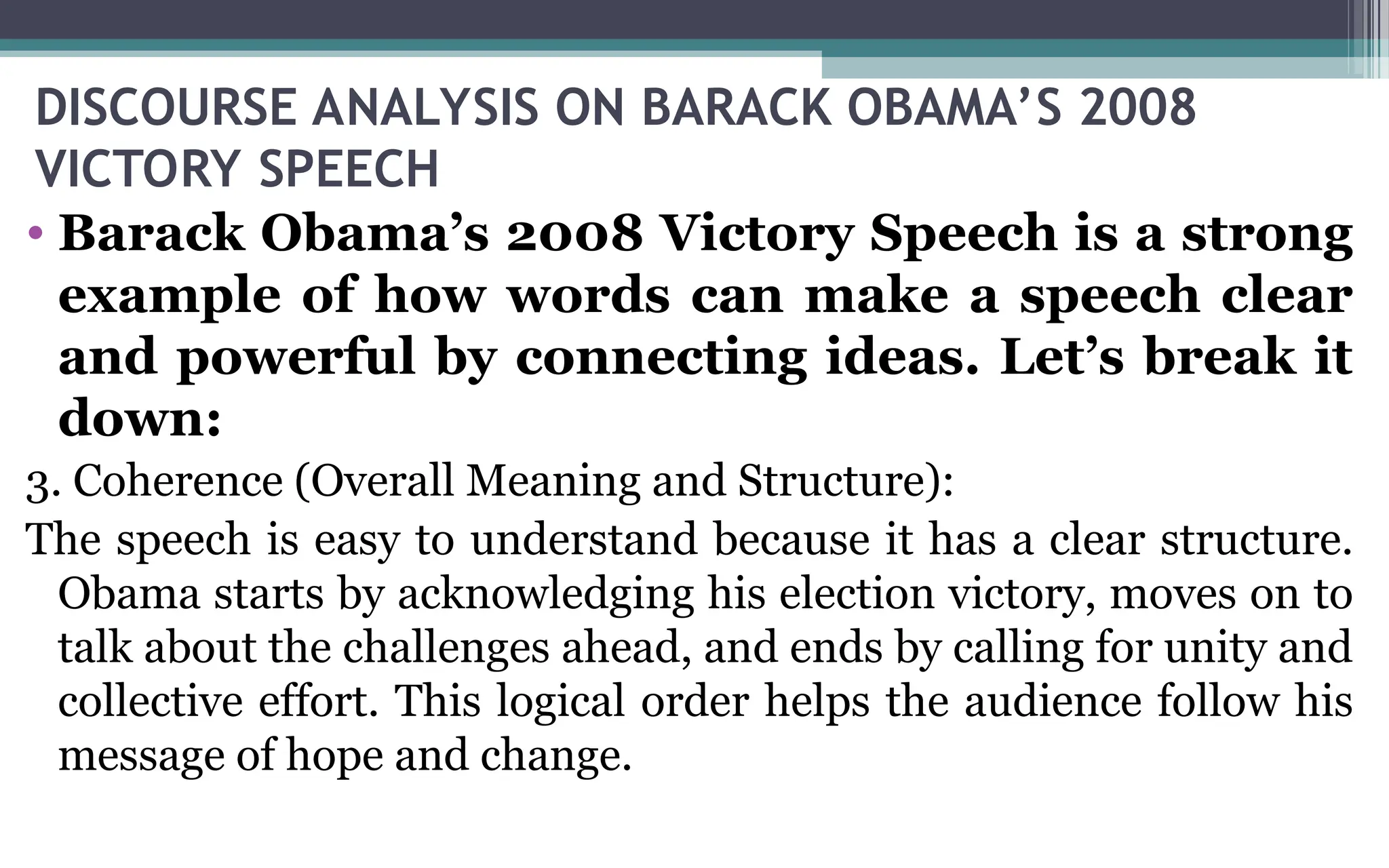 DISCOURSE ANALYSIS ON BARACK OBAMA’S 2008
VICTORY SPEECH
• Barack Obama’s 2008 Victory Speech is a strong
example of how words can make a speech clear
and powerful by connecting ideas. Let’s break it
down:
3. Coherence (Overall Meaning and Structure):
The speech is easy to understand because it has a clear structure.
Obama starts by acknowledging his election victory, moves on to
talk about the challenges ahead, and ends by calling for unity and
collective effort. This logical order helps the audience follow his
message of hope and change.
 