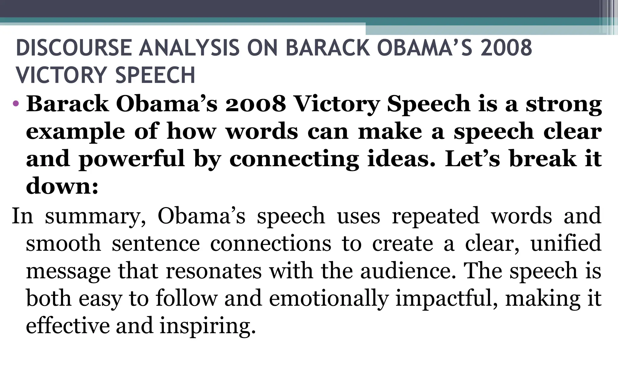 DISCOURSE ANALYSIS ON BARACK OBAMA’S 2008
VICTORY SPEECH
• Barack Obama’s 2008 Victory Speech is a strong
example of how words can make a speech clear
and powerful by connecting ideas. Let’s break it
down:
In summary, Obama’s speech uses repeated words and
smooth sentence connections to create a clear, unified
message that resonates with the audience. The speech is
both easy to follow and emotionally impactful, making it
effective and inspiring.
 