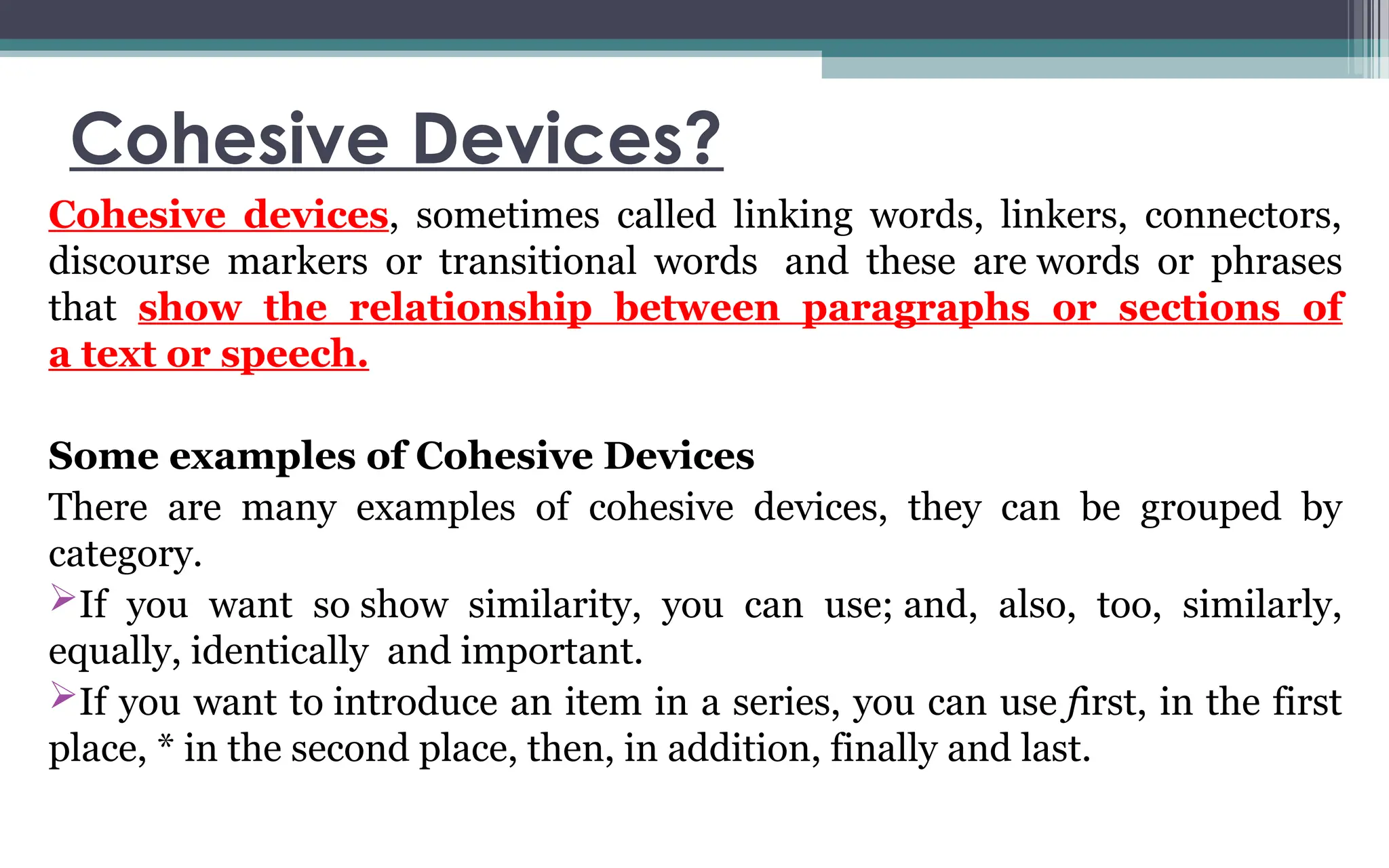 Cohesive Devices?
Cohesive devices, sometimes called linking words, linkers, connectors,
discourse markers or transitional words and these are words or phrases
that show the relationship between paragraphs or sections of
a text or speech.
Some examples of Cohesive Devices
There are many examples of cohesive devices, they can be grouped by
category.
If you want so show similarity, you can use; and, also, too, similarly,
equally, identically and important.
If you want to introduce an item in a series, you can use first, in the first
place, * in the second place, then, in addition, finally and last.
 