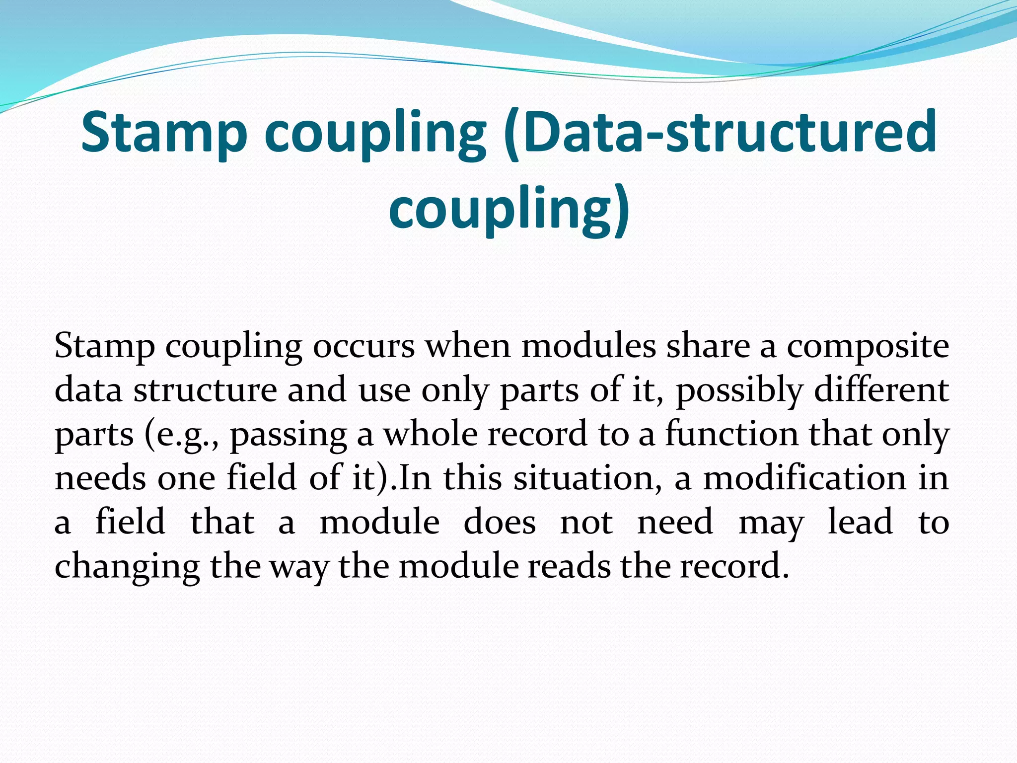 Stamp coupling (Data-structured
coupling)
Stamp coupling occurs when modules share a composite
data structure and use only parts of it, possibly different
parts (e.g., passing a whole record to a function that only
needs one field of it).In this situation, a modification in
a field that a module does not need may lead to
changing the way the module reads the record.
 