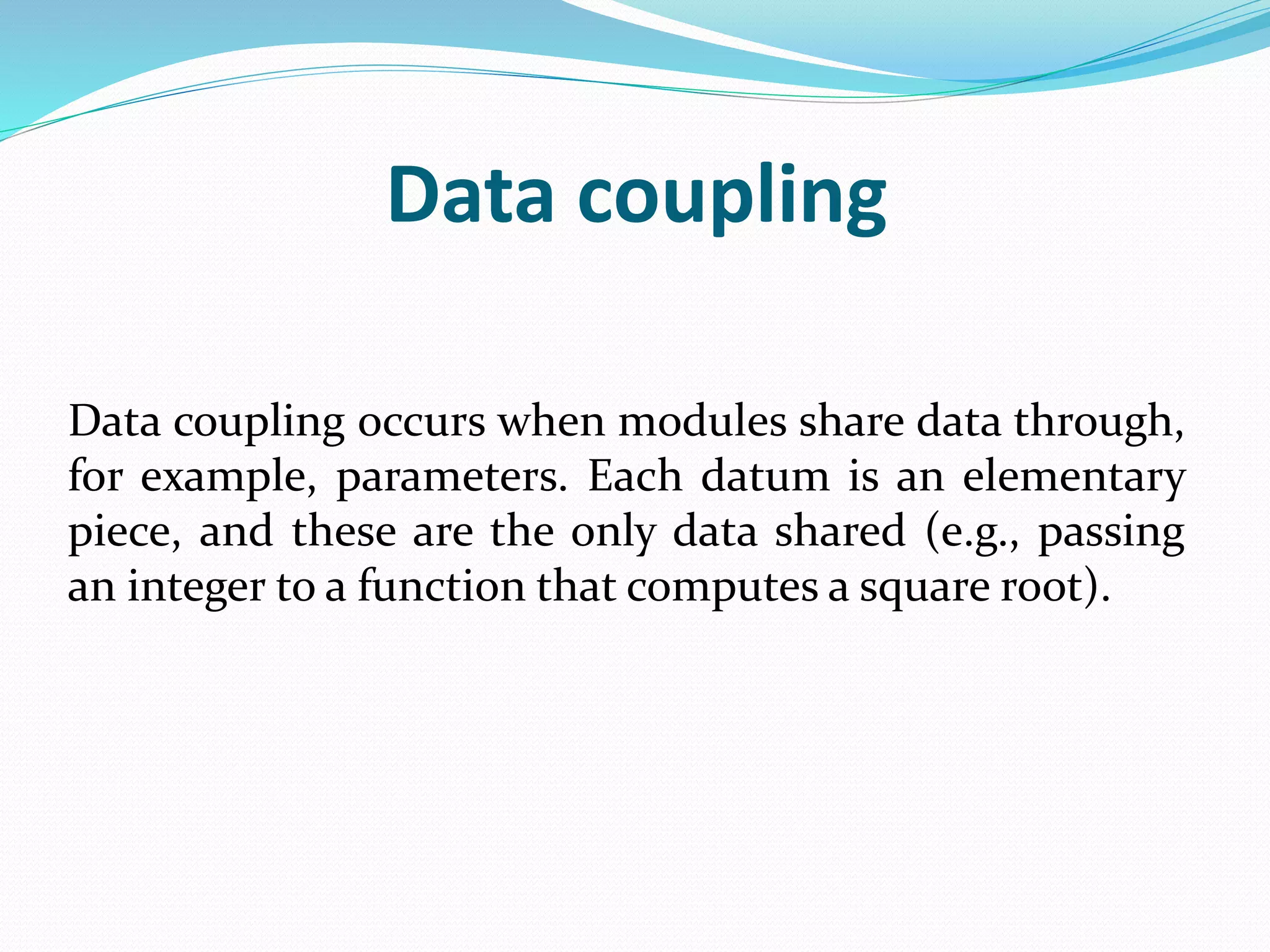 Data coupling
Data coupling occurs when modules share data through,
for example, parameters. Each datum is an elementary
piece, and these are the only data shared (e.g., passing
an integer to a function that computes a square root).
 