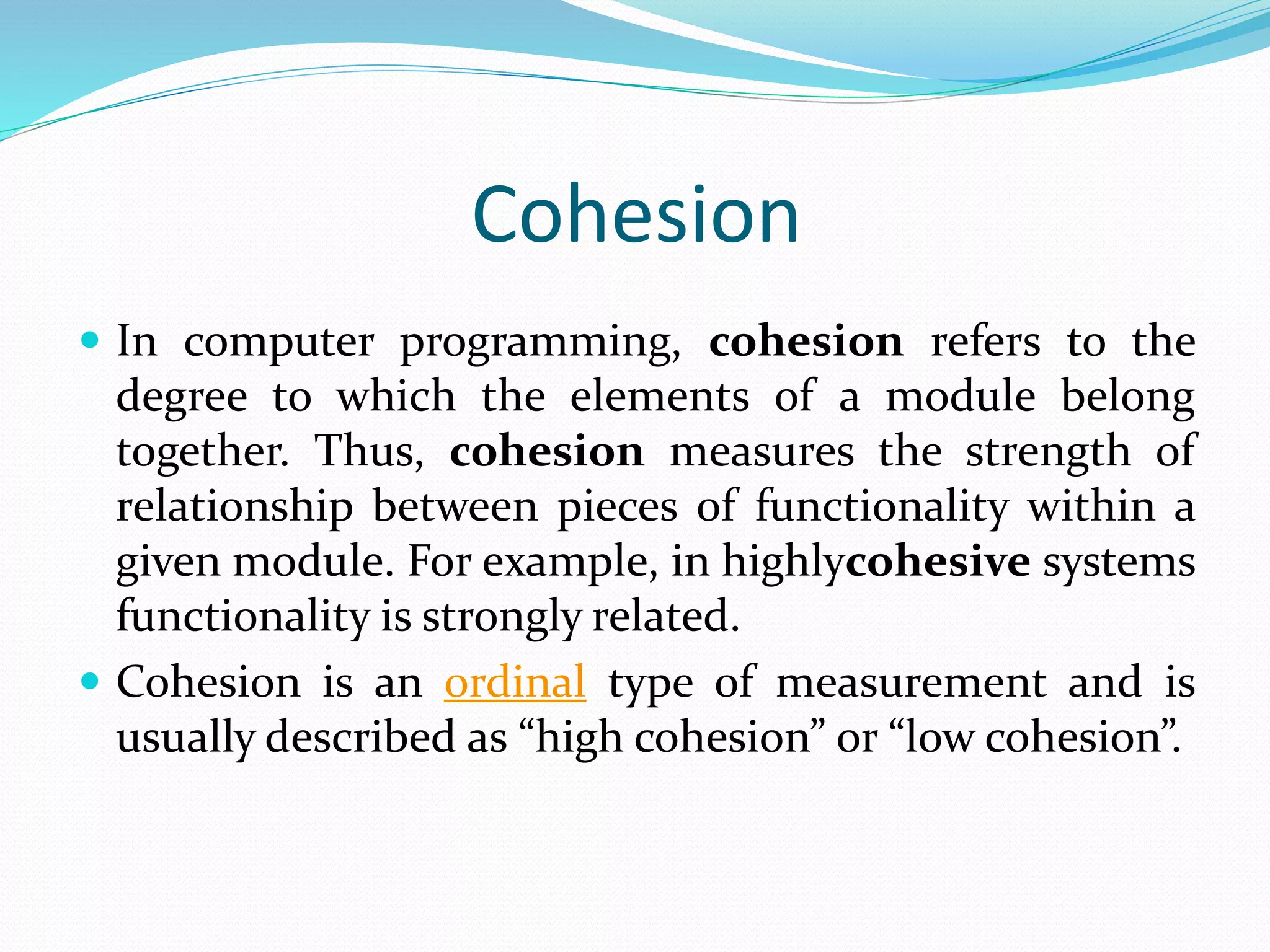 Cohesion
 In computer programming, cohesion refers to the
degree to which the elements of a module belong
together. Thus, cohesion measures the strength of
relationship between pieces of functionality within a
given module. For example, in highlycohesive systems
functionality is strongly related.
 Cohesion is an ordinal type of measurement and is
usually described as “high cohesion” or “low cohesion”.
 