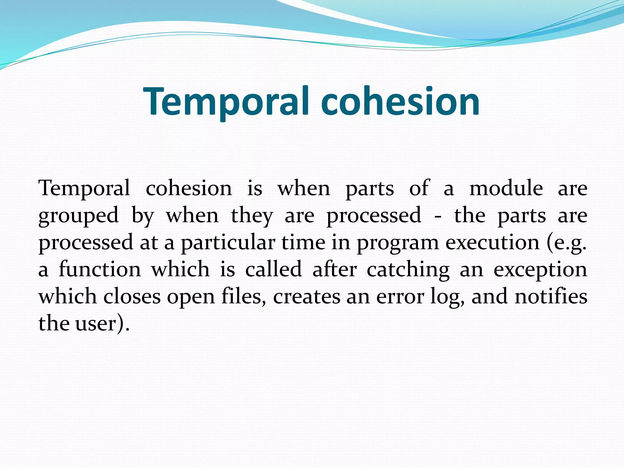 Temporal cohesion
Temporal cohesion is when parts of a module are
grouped by when they are processed - the parts are
processed at a particular time in program execution (e.g.
a function which is called after catching an exception
which closes open files, creates an error log, and notifies
the user).
 