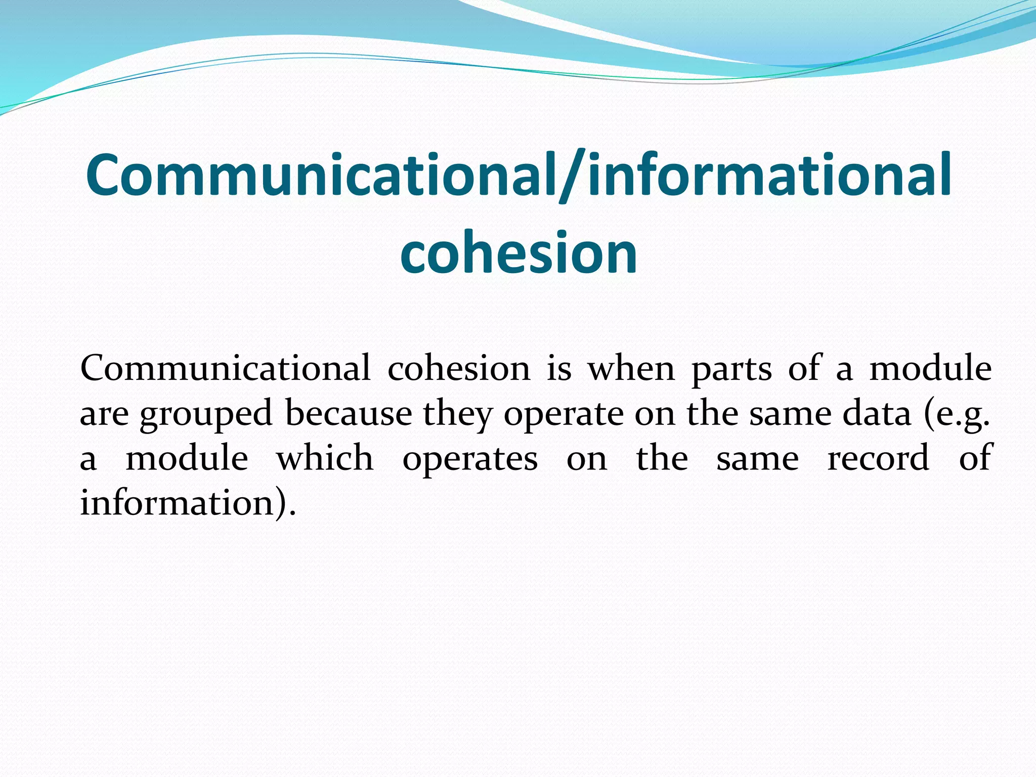Communicational/informational
cohesion
Communicational cohesion is when parts of a module
are grouped because they operate on the same data (e.g.
a module which operates on the same record of
information).
 