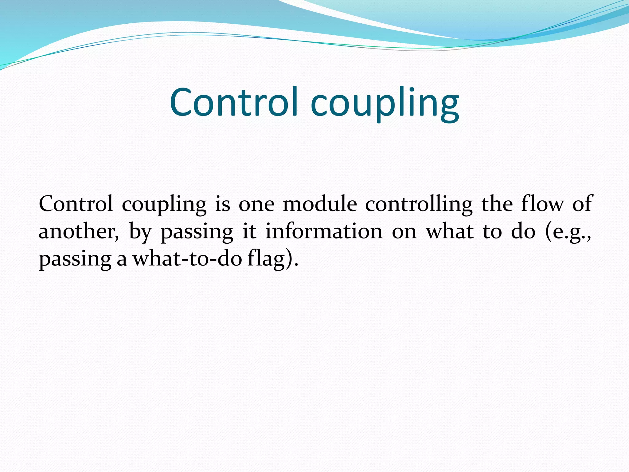 Control coupling
Control coupling is one module controlling the flow of
another, by passing it information on what to do (e.g.,
passing a what-to-do flag).
 