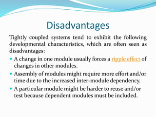 Disadvantages
Tightly coupled systems tend to exhibit the following
developmental characteristics, which are often seen as
disadvantages:
 A change in one module usually forces a ripple effect of
changes in other modules.
 Assembly of modules might require more effort and/or
time due to the increased inter-module dependency.
 A particular module might be harder to reuse and/or
test because dependent modules must be included.
 