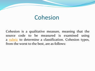 Cohesion
Cohesion is a qualitative measure, meaning that the
source code to be measured is examined using
a rubric to determine a classification. Cohesion types,
from the worst to the best, are as follows:
 